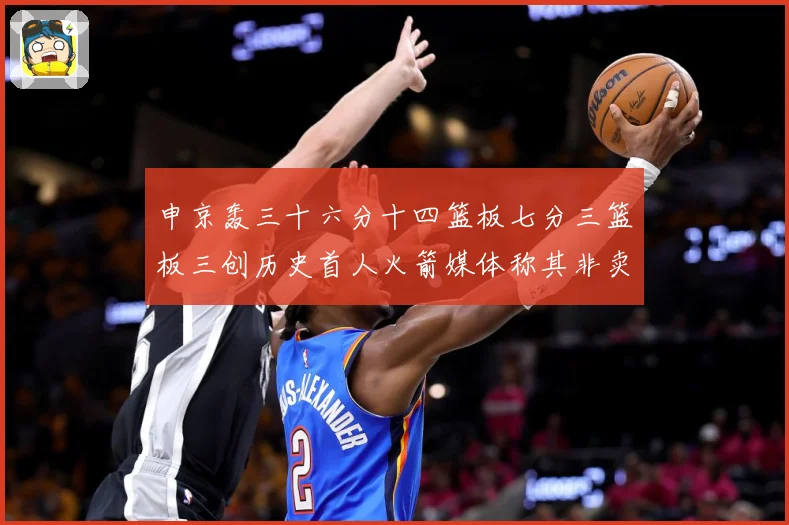 申京轰三十六分十四篮板七分三篮板三创历史首人火箭媒体称其非卖赛场复盘
