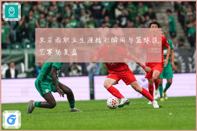 朱芳雨职业生涯精彩瞬间与篮球技艺赛场复盘