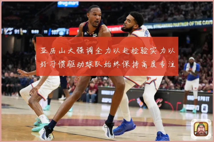亚历山大强调全力以赴检验实力以好习惯驱动球队始终保持高度专注成长观察