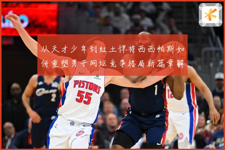 从天才少年到红土悍将西西帕斯如何重塑男子网坛竞争格局新篇章解析