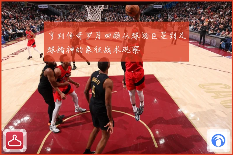 亨利传奇岁月回顾从球场巨星到足球精神的象征战术观察
