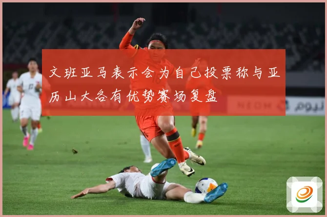 文班亚马表示会为自己投票称与亚历山大各有优势赛场复盘
