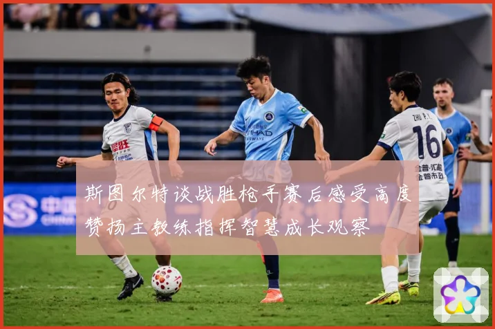 斯图尔特谈战胜枪手赛后感受高度赞扬主教练指挥智慧成长观察