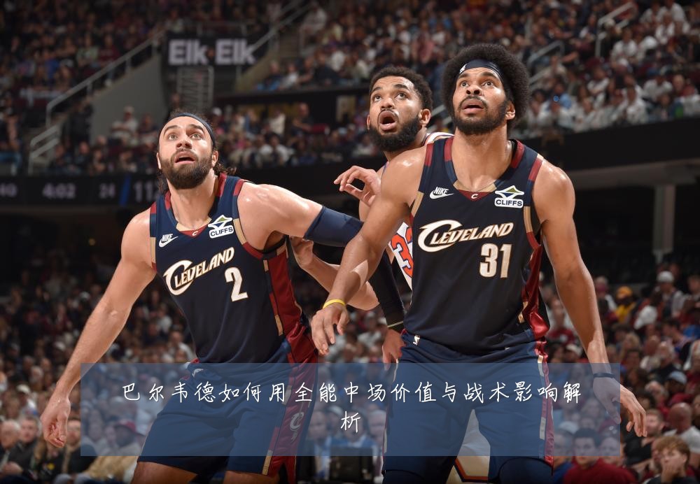 巴尔韦德如何用全能中场价值与战术影响解析